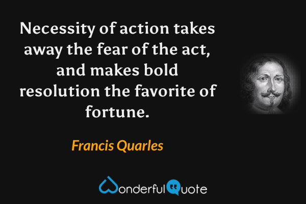 Necessity of action takes away the fear of the act, and makes bold resolution the favorite of fortune. - Francis Quarles quote.
