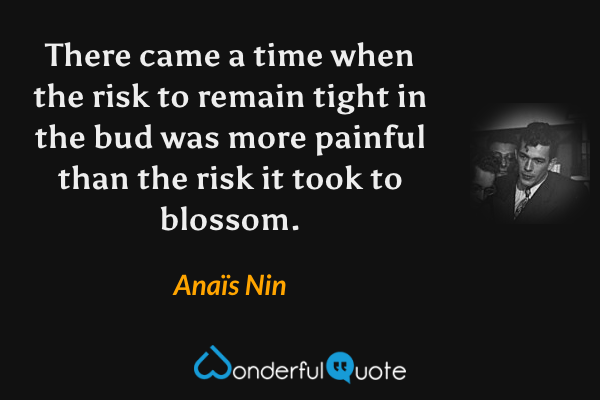There came a time when the risk to remain tight in the bud was more painful than the risk it took to blossom. - Anaïs Nin quote.