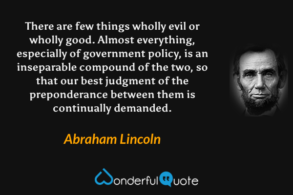 There are few things wholly evil or wholly good. Almost everything, especially of government policy, is an inseparable compound of the two, so that our best judgment of the preponderance between them is continually demanded. - Abraham Lincoln quote.
