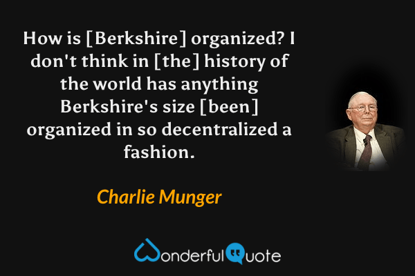 How is [Berkshire] organized? I don't think in [the] history of the world has anything Berkshire's size [been] organized in so decentralized a fashion. - Charlie Munger quote.