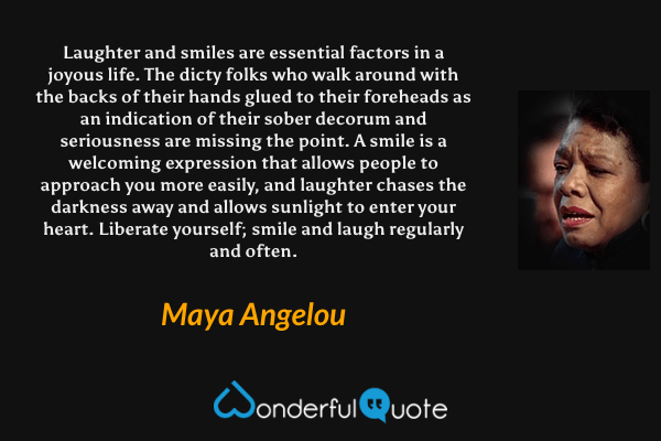 Laughter and smiles are essential factors in a joyous life. The dicty folks who walk around with the backs of their hands glued to their foreheads as an indication of their sober decorum and seriousness are missing the point. A smile is a welcoming expression that allows people to approach you more easily, and laughter chases the darkness away and allows sunlight to enter your heart. Liberate yourself; smile and laugh regularly and often. - Maya Angelou quote.