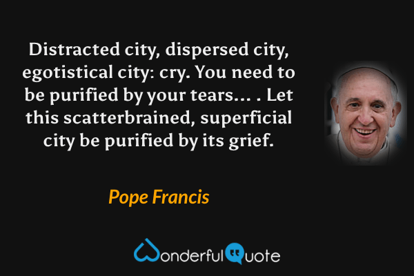 Distracted city, dispersed city, egotistical city: cry. You need to be purified by your tears... . Let this scatterbrained, superficial city be purified by its grief. - Pope Francis quote.