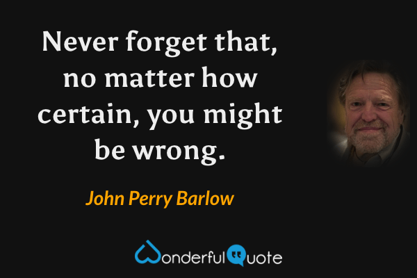 Never forget that, no matter how certain, you might be wrong. - John Perry Barlow quote.