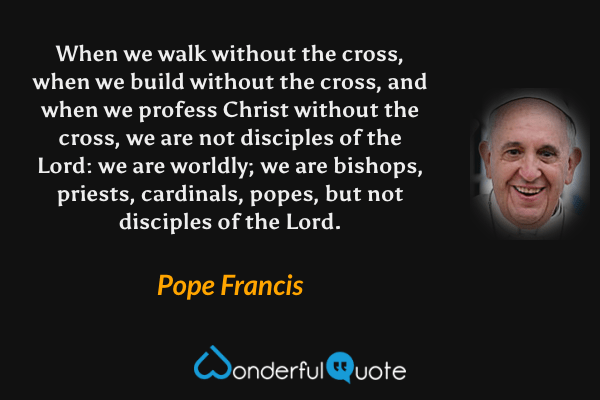 When we walk without the cross, when we build without the cross, and when we profess Christ without the cross, we are not disciples of the Lord: we are worldly; we are bishops, priests, cardinals, popes, but not disciples of the Lord. - Pope Francis quote.