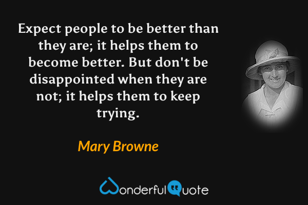Expect people to be better than they are; it helps them to become better. But don't be disappointed when they are not; it helps them to keep trying. - Mary Browne quote.