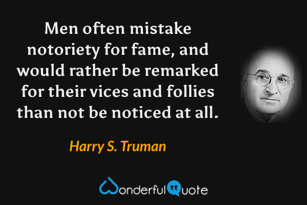 Men often mistake notoriety for fame, and would rather be remarked for their vices and follies than not be noticed at all. - Harry S. Truman quote.