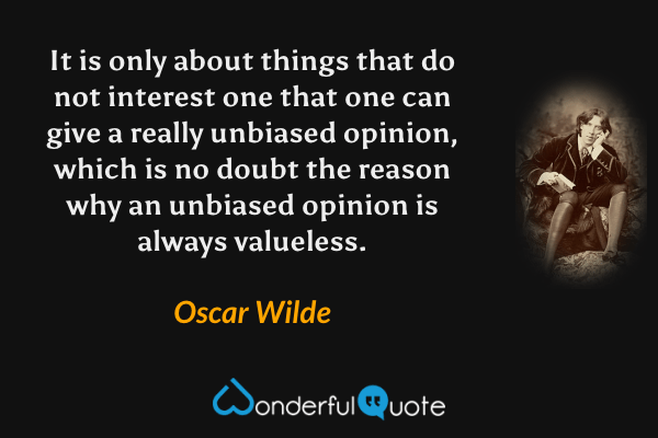 It is only about things that do not interest one that one can give a really unbiased opinion, which is no doubt the reason why an unbiased opinion is always valueless. - Oscar Wilde quote.