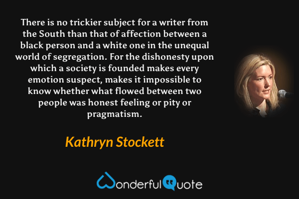 There is no trickier subject for a writer from the South than that of affection between a black person and a white one in the unequal world of segregation. For the dishonesty upon which a society is founded makes every emotion suspect, makes it impossible to know whether what flowed between two people was honest feeling or pity or pragmatism. - Kathryn Stockett quote.