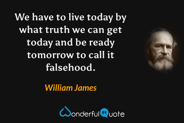 We have to live today by what truth we can get today and be ready tomorrow to call it falsehood. - William James quote.