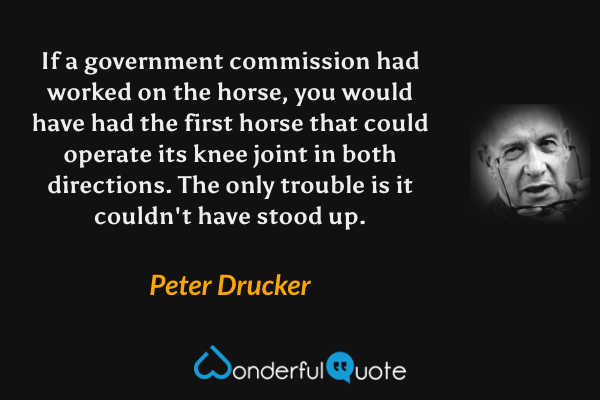 If a government commission had worked on the horse, you would have had the first horse that could operate its knee joint in both directions. The only trouble is it couldn't have stood up. - Peter Drucker quote.
