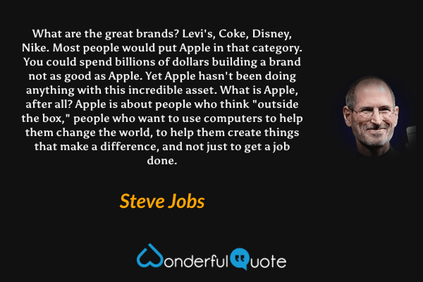 What are the great brands? Levi's, Coke, Disney, Nike. Most people would put Apple in that category. You could spend billions of dollars building a brand not as good as Apple. Yet Apple hasn't been doing anything with this incredible asset. What is Apple, after all? Apple is about people who think "outside the box," people who want to use computers to help them change the world, to help them create things that make a difference, and not just to get a job done. - Steve Jobs quote.