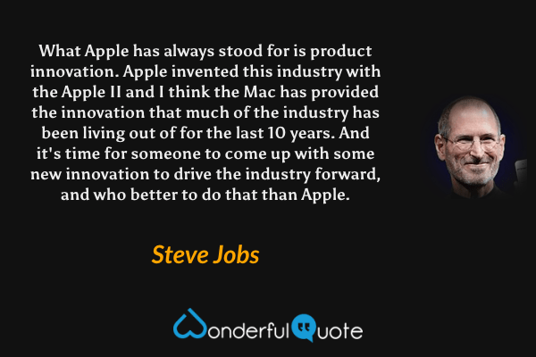 What Apple has always stood for is product innovation. Apple invented this industry with the Apple II and I think the Mac has provided the innovation that much of the industry has been living out of for the last 10 years. And it's time for someone to come up with some new innovation to drive the industry forward, and who better to do that than Apple. - Steve Jobs quote.