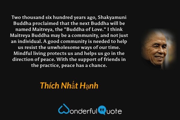 Two thousand six hundred years ago, Shakyamuni Buddha proclaimed that the next Buddha will be named Maitreya, the "Buddha of Love." I think Maitreya Buddha may be a community, and not just an individual. A good community is needed to help us resist the unwholesome ways of our time. Mindful living protects us and helps us go in the direction of peace. With the support of friends in the practice, peace has a chance. - Thích Nhất Hạnh quote.