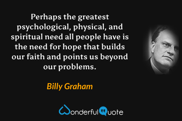 Perhaps the greatest psychological, physical, and spiritual need all people have is the need for hope that builds our faith and points us beyond our problems. - Billy Graham quote.