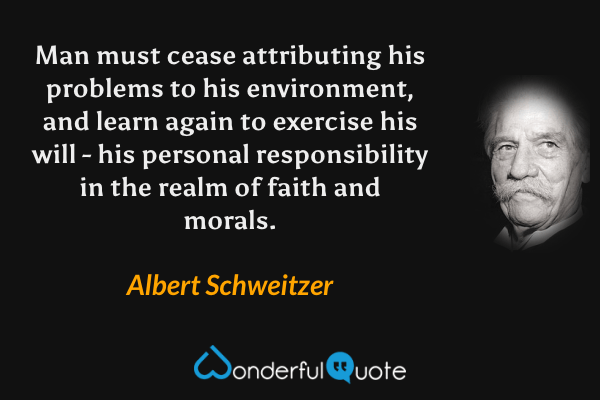 Man must cease attributing his problems to his environment, and learn again to exercise his will - his personal responsibility in the realm of faith and morals. - Albert Schweitzer quote.