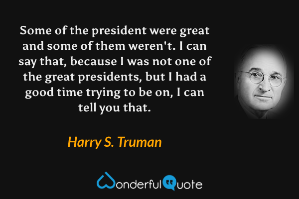 Some of the president were great and some of them weren't. I can say that, because I was not one of the great presidents, but I had a good time trying to be on, I can tell you that. - Harry S. Truman quote.