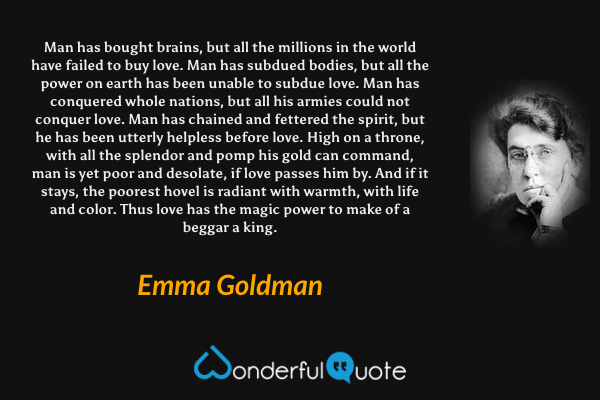 Man has bought brains, but all the millions in the world have failed to buy love. Man has subdued bodies, but all the power on earth has been unable to subdue love. Man has conquered whole nations, but all his armies could not conquer love. Man has chained and fettered the spirit, but he has been utterly helpless before love. High on a throne, with all the splendor and pomp his gold can command, man is yet poor and desolate, if love passes him by. And if it stays, the poorest hovel is radiant with warmth, with life and color. Thus love has the magic power to make of a beggar a king. - Emma Goldman quote.