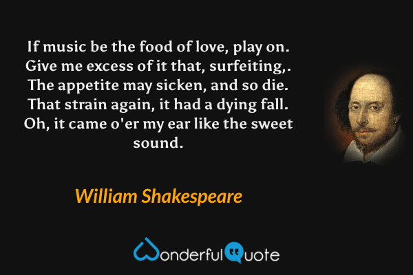 If music be the food of love, play on. Give me excess of it that, surfeiting,. The appetite may sicken, and so die. That strain again, it had a dying fall. Oh, it came o'er my ear like the sweet sound. - William Shakespeare quote.