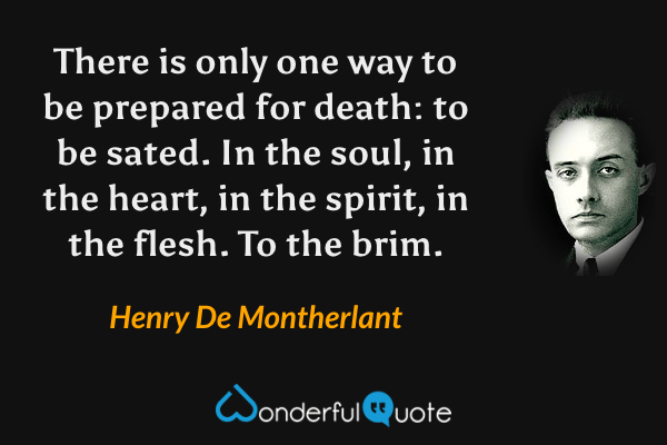 There is only one way to be prepared for death: to be sated. In the soul, in the heart, in the spirit, in the flesh. To the brim. - Henry De Montherlant quote.