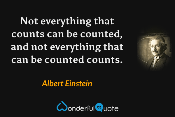 Not everything that counts can be counted, and not everything that can be counted counts. - Albert Einstein quote.