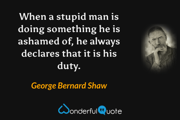 When a stupid man is doing something he is ashamed of, he always declares that it is his duty. - George Bernard Shaw quote.
