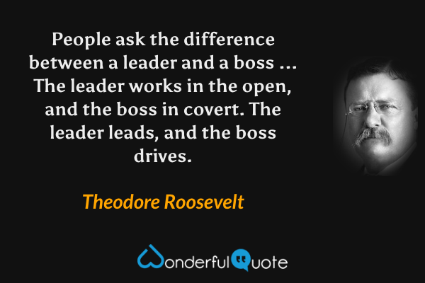 People ask the difference between a leader and a boss ... The leader works in the open, and the boss in covert. The leader leads, and the boss drives. - Theodore Roosevelt quote.