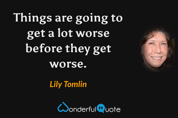 Things are going to get a lot worse before they get worse. - Lily Tomlin quote.