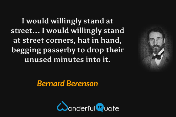 I would willingly stand at street... I would willingly stand at street corners, hat in hand, begging passerby to drop their unused minutes into it. - Bernard Berenson quote.