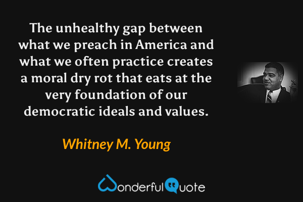 The unhealthy gap between what we preach in America and what we often practice creates a moral dry rot that eats at the very foundation of our democratic ideals and values. - Whitney M. Young quote.