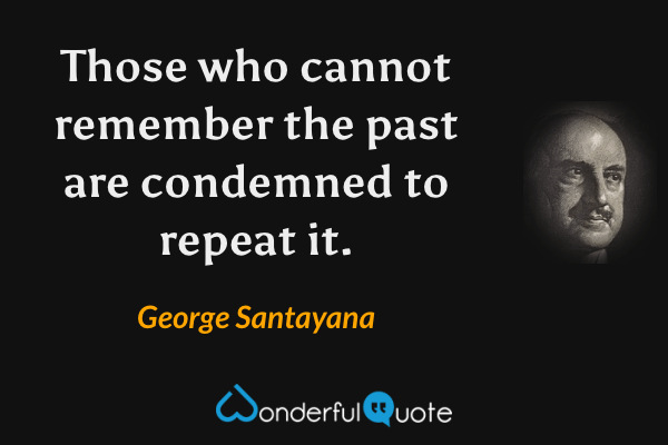 Those who cannot remember the past are condemned to repeat it. - George Santayana quote.