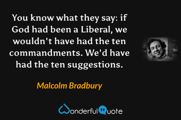 You know what they say: if God had been a Liberal, we wouldn't have had the ten commandments. We'd have had the ten suggestions. - Malcolm Bradbury quote.