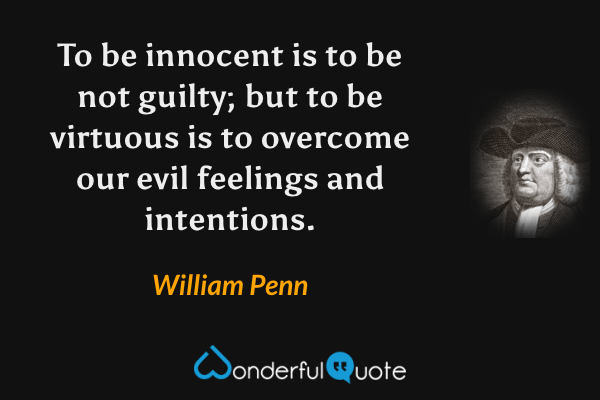 To be innocent is to be not guilty; but to be virtuous is to overcome our evil feelings and intentions. - William Penn quote.