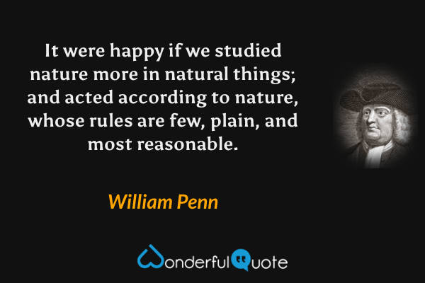 It were happy if we studied nature more in natural things; and acted according to nature, whose rules are few, plain, and most reasonable. - William Penn quote.