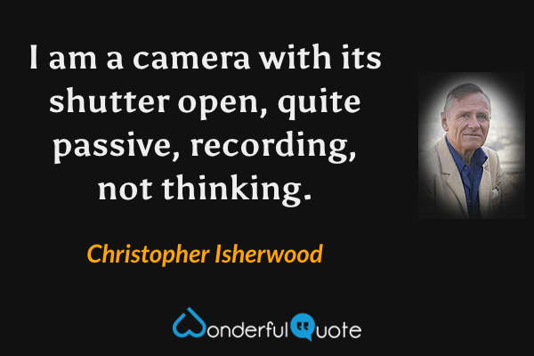 I am a camera with its shutter open, quite passive, recording, not thinking. - Christopher Isherwood quote.