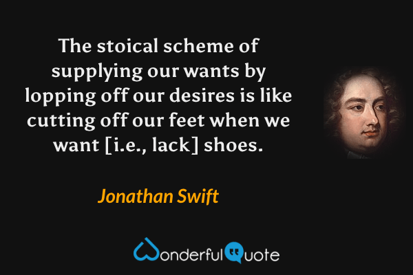 The stoical scheme of supplying our wants by lopping off our desires is like cutting off our feet when we want [i.e., lack] shoes. - Jonathan Swift quote.