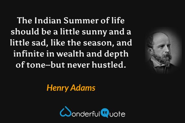 The Indian Summer of life should be a little sunny and a little sad, like the season, and infinite in wealth and depth of tone–but never hustled. - Henry Adams quote.