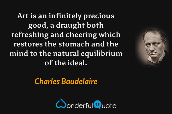 Art is an infinitely precious good, a draught both refreshing and cheering which restores the stomach and the mind to the natural equilibrium of the ideal. - Charles Baudelaire quote.