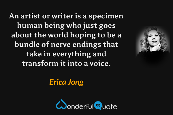 An artist or writer is a specimen human being who just goes about the world hoping to be a bundle of nerve endings that take in everything and transform it into a voice. - Erica Jong quote.