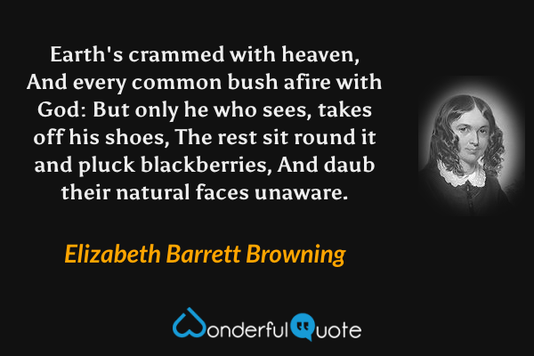 Earth's crammed with heaven,
And every common bush afire with God:
But only he who sees, takes off his shoes,
The rest sit round it and pluck blackberries,
And daub their natural faces unaware. - Elizabeth Barrett Browning quote.