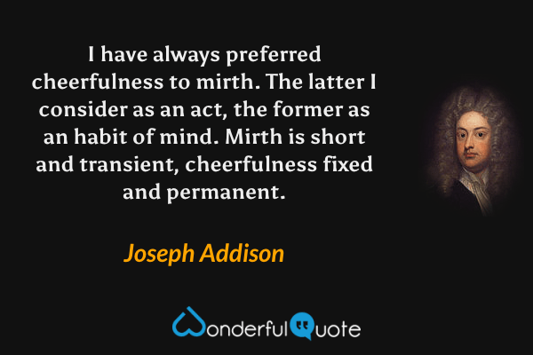 I have always preferred cheerfulness to mirth. The latter I consider as an act, the former as an habit of mind. Mirth is short and transient, cheerfulness fixed and permanent. - Joseph Addison quote.