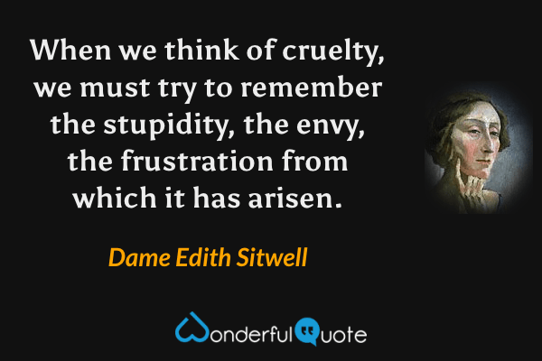 When we think of cruelty, we must try to remember the stupidity, the envy, the frustration from which it has arisen. - Dame Edith Sitwell quote.