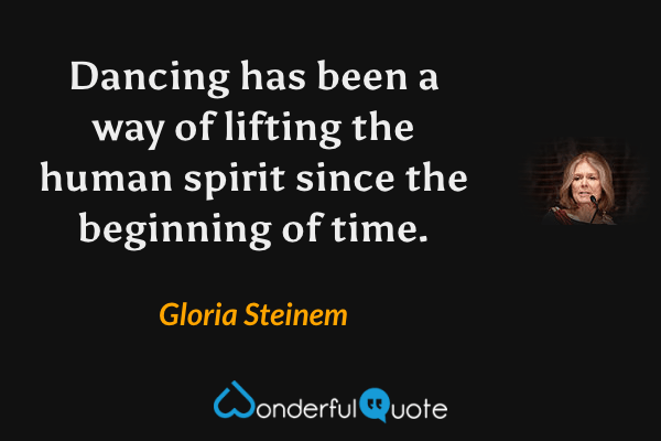 Dancing has been a way of lifting the human spirit since the beginning of time. - Gloria Steinem quote.
