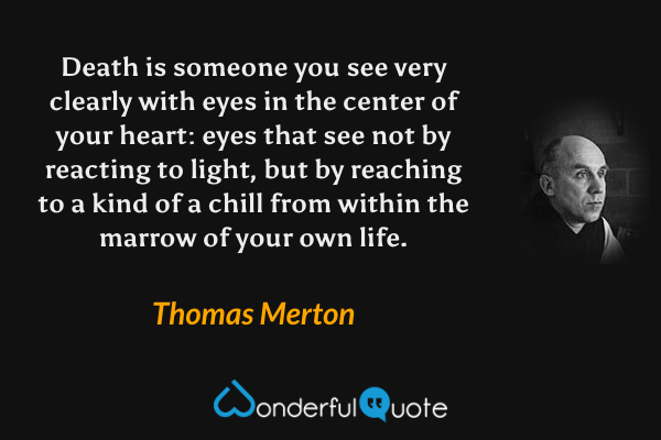 Death is someone you see very clearly with eyes in the center of your heart: eyes that see not by reacting to light, but by reaching to a kind of a chill from within the marrow of your own life. - Thomas Merton quote.