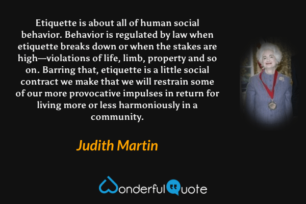 Etiquette is about all of human social behavior. Behavior is regulated by law when etiquette breaks down or when the stakes are high—violations of life, limb, property and so on. Barring that, etiquette is a little social contract we make that we will restrain some of our more provocative impulses in return for living more or less harmoniously in a community. - Judith Martin quote.
