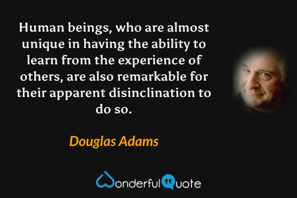 Human beings, who are almost unique in having the ability to learn from the experience of others, are also remarkable for their apparent disinclination to do so. - Douglas Adams quote.