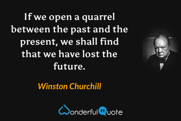 If we open a quarrel between the past and the present, we shall find that we have lost the future. - Winston Churchill quote.