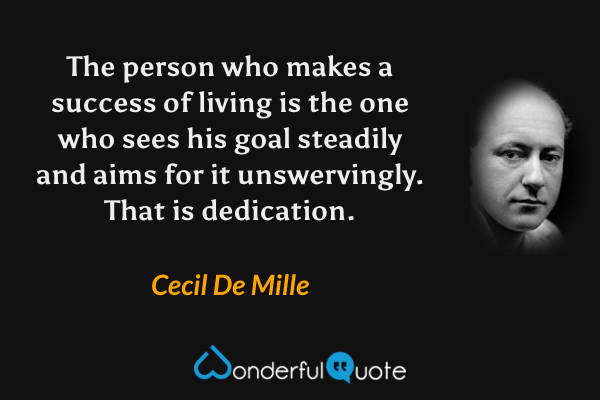 The person who makes a success of living is the one who sees his goal steadily and aims for it unswervingly. That is dedication. - Cecil De Mille quote.