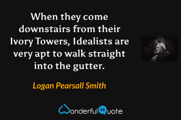 When they come downstairs from their Ivory Towers, Idealists are very apt to walk straight into the gutter. - Logan Pearsall Smith quote.