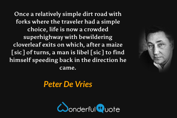 Once a relatively simple dirt road with forks where the traveler had a simple choice, life is now a crowded superhighway with bewildering cloverleaf exits on which, after a maize [sic] of turns, a man is libel [sic] to find himself speeding back in the direction he came. - Peter De Vries quote.