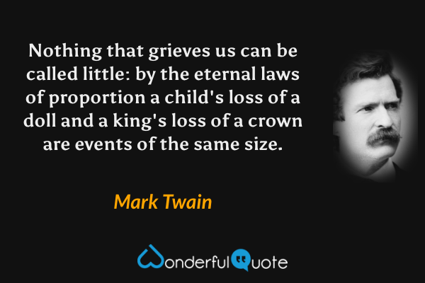 Nothing that grieves us can be called little: by the eternal laws of proportion a child's loss of a doll and a king's loss of a crown are events of the same size. - Mark Twain quote.